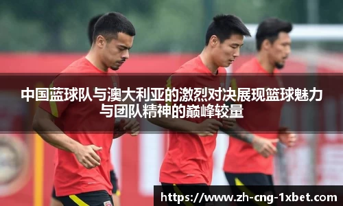 中国蓝球队与澳大利亚的激烈对决展现篮球魅力与团队精神的巅峰较量
